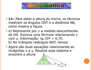 11-  Para obter a altura do morro, os técnicos mediram os ângulos OÂT e a distância AB, como mostra a figura. a) Represente por y a medida desconhecida de OA. Escreva uma fórmula relacionando x com y. Informação: tg 35º = 0,70. b) No triângulo retângulo BOT, temos:  Agora são duas equações relacionando as incógnitas x e y. Resolva esse sistema e encontre a altura do morro. 