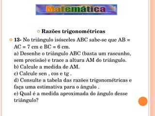 Razões trigonométricas 13-  No triângulo isósceles ABC sabe-se que AB = AC = 7 cm e BC = 6 cm. a) Desenhe o triângulo ABC (basta um rascunho, sem precisão) e trace a altura AM do triângulo. b) Calcule a medida de AM. c) Calcule sen , cos e tg . d) Consulte a tabela das razões trigonométricas e faça uma estimativa para o ângulo . e) Qual é a medida aproximada do ângulo desse triângulo? 