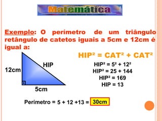 HIP² = CAT² + CAT²  Exemplo :  O  perímetro  de  um  triângulo retângulo de catetos iguais a 5cm e 12cm é igual a: 12cm 5cm HIP HIP ² = 5² + 12² HIP² = 25 + 144 HIP² = 169 HIP = 13 5 + 12 +13 = 30cm Perímetro = 