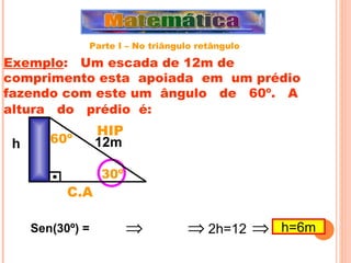 Exemplo :  Um escada de 12m de comprimento esta  apoiada  em  um prédio fazendo com este um  ângulo  de  60º.  A  altura  do  prédio  é:   h Sen(30º) = 30º HIP C.A 12m 60º   2h=12  h=6m Parte I – No triângulo retângulo 