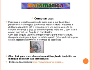 Como se usa: Posiciona o teodolito caseiro de modo que a sua base fique perpendicular ao objeto que vamos medir a altura. Medimos a distância do objeto até o teodolito com um metro. Através do canudo, miramos o pico do objeto (o ponto mais alto), com isso o arame marcará um ângulo no transferidor. Com esse ângulo usamos a trigonometria para medir a altura. (tangente do ângulo é igual ao cateto oposto (altura) dividido pelo cateto adjacente (distância do objeto ao teodolito) Obs.: link para um vídeo sobre a utilização do teodolito na medição de distâncias inacessíveis. Distância Inacessíveis  http://novotelecurso.blogsp... 