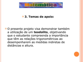 3. Temas de apoio: O presente projeto visa demonstrar também a utilização de um  teodolito , objetivando que o estudante compreenda a importância que têm as relações trigonométricas ao desempenharem as medidas indiretas de distâncias e altura. 