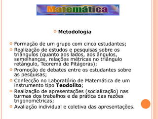Metodologia   Formação de um grupo com cinco estudantes; Realização de estudos e pesquisas sobre os triângulos (quanto aos lados, aos ângulos, semelhanças, relações métricas no triângulo retângulo, Teorema de Pitágoras); Promoção de debates entre os estudantes sobre as pesquisas; Confecção no Laboratório de Matemática de um instrumento tipo  Teodolito ; Realização de apresentações (socialização) nas turmas dos trabalhos e da prática das razões trigonométricas; Avaliação individual e coletiva das apresentações. 