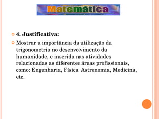 4. Justificativa: Mostrar a importância da utilização da trigonometria no desenvolvimento da humanidade, e inserida nas atividades relacionadas as diferentes áreas profissionais, como: Engenharia, Física, Astronomia, Medicina, etc. 