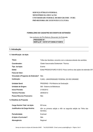 SERVIÇO PÚBLICO FEDERAL
                                     MINISTÉRIO DA EDUCAÇÃO
                                     UNIVERSIDADE FEDERAL DO RIO GRANDE - FURG
                                     PRÓ-REITORIA DE EXTENSÃO E CULTURA




                           FORMULÁRIO DE CADASTRO DE EVENTO DE EXTENSÃO

                                Uso exclusivo da Pró-Reitoria (Decanato) de Extensão
                                       PROCESSO N°:
                                       SIGProj N°: 123157.477.54542.31122012



1. Introdução

1.1 Identificação da Ação


   Título:                                        Trilha dos Sentidos: encontro com a natureza através dos sentidos

   Coordenador:                                   Cibele Vasconcelos Dziekaniak / Técnico
   Tipo da Ação:                                  Evento
   Edital:                                        Edital PROEXC/FURG 01/2012- Fluxo contínuo das ações de extensão 2012
   Faixa de Valor:
   Vinculada à Programa de Extensão? Não
   Instituição:                                   FURG - UNIVERSIDADE FEDERAL DO RIO GRANDE

   Unidade Geral:                                 PROGRAD - Pró-Reitoria de Graduação
   Unidade de Origem:                             SiB - Sistema de Bibliotecas
   Início Previsto:                               21/05/2012
   Término Previsto:                              28/09/2012
   Possui Recurso Financeiro:                     Não

1.2 Detalhes da Proposta


   Carga Horária Total da Ação:                   80 horas
   Justificativa da Carga Horária:                40h na primeira edição e 40h na segunda edição da Trilha dos
                                                  Sentidos.

   Periodicidade:                                 Eventual
   A Ação é Curricular?                           Não
   Abrangência:                                   Regional



        Serviço de Apoio às Ações de Extensão-SAAE - Tel:(53)32336826 - Email: proexc.projetos@furg.br - Página 2 de 9
 