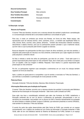 Área de Conhecimento:                         Outros

   Área Temática Principal:                      Meio ambiente
   Área Temática Secundária:                     Educação
   Linha de Extensão:                            Educação Ambiental

   Caracterização:                               Outros


1.6 Descrição da Ação

   Resumo da Proposta:

     O evento 'Trilha dos Sentidos: encontro com a natureza através dos sentidos' propõe levar a sensibilização
     e a conscientização ambiental até a comunidade acadêmica e comunidade em geral.

     Para isso, é criado um ambiente que simula uma floresta, em forma de trilha. Neste espaço, são
     reproduzidos sons da natureza (bichos, vento, cachoeira, chuva...) e também são espalhadas folhas no
     chão, árvores, flores, conchas, areia, pedras, alimentos... Também são introduzidos materiais reciclados,
     descartáveis e objetos diversos, para que os participantes possam perceber o que é realmente natural,
     que tem vida e o que é produzido pelo homem e jogado na natureza.

     Busca-se despertar nos participantes da trilha (que a fazem de olhos vendados), por meio dos sentidos, o
     despertar pela preservação da natureza e do meio ambiente, evidenciando que a ação negativa do homem
     pode prejudicar o ambiente natural.

     Ao final, é retirada a venda dos olhos do participante, que deve ler um cartaz: - Você sabe quem é o
     grande responsável pela preservação do meio ambiente? Após, ele é virado para a sua direita e se depara
     com um espelho, onde sua imagem é refletida. Resposta: Você mesmo é o grande responsável pela
     preservação do meio ambiente!'

     Por fim, os participantes registram suas sensações e sentimentos em um mural. As crianças também
     registram em forma de desenhos.

     Após, o público em geral pode ler e compartilhar o que foi sentido e vivenciado na 'Trilha dos Sentidos', o
     que estimula a curiosidade e a participação de novas pessoas na trilha.

   Palavras-Chave:

     Educação Ambiental, Trilha dos Sentidos, Natureza, Meio Ambiente, Preservação

   Informações Relevantes para Avaliação da Proposta:

     O evento 'Trilha dos Sentidos: encontro com a natureza através dos sentidos' é promovido pela Biblioteca
     Setorial da Pós-Graduação em Educação Ambiental – Sala Verde Judith Cortesão da FURG.

     Essa ação visa levar a sensibilização ambiental para além das fronteiras da FURG, trabalhando a
     Educação ambiental não só com os alunos e professores da graduação, pós-graduação e com os
     servidores da universidade, mas também com os alunos do CAIC e diversos representantes da sociedade
     de vários Estados e cidades do Brasil, Uruguai e Colômbia, que estiveram presentes no evento CPEASUL,
     onde também foi oferecida a 'Trilha dos Sentidos'.

     O evento faz parte das ações desenvolvidas pela Sala Verde da FURG, que consiste em um espaço
     socioambiental, com o objetivo de constituir-se num Centro de Informação e Formação Ambiental. A Sala
     Verde, além de ser uma biblioteca setorial do Sistema de Bibliotecas da FURG, também é um espaço

       Serviço de Apoio às Ações de Extensão-SAAE - Tel:(53)32336826 - Email: proexc.projetos@furg.br - Página 4 de 9
 