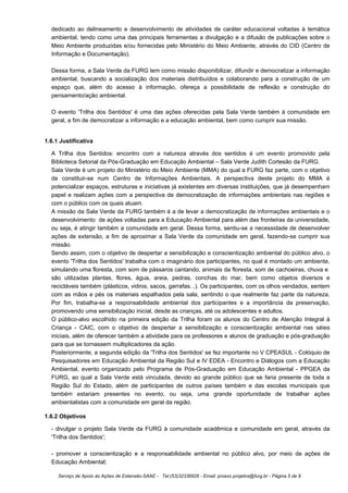 dedicado ao delineamento e desenvolvimento de atividades de caráter educacional voltadas à temática
  ambiental, tendo como uma das principais ferramentas a divulgação e a difusão de publicações sobre o
  Meio Ambiente produzidas e/ou fornecidas pelo Ministério do Meio Ambiente, através do CID (Centro de
  Informação e Documentação).

  Dessa forma, a Sala Verde da FURG tem como missão disponibilizar, difundir e democratizar a informação
  ambiental, buscando a socialização dos materiais distribuídos e colaborando para a construção de um
  espaço que, além do acesso à informação, ofereça a possibilidade de reflexão e construção do
  pensamento/ação ambiental.

  O evento 'Trilha dos Sentidos' é uma das ações oferecidas pela Sala Verde também à comunidade em
  geral, a fim de democratizar a informação e a educação ambiental, bem como cumprir sua missão.


1.6.1 Justificativa

  A Trilha dos Sentidos: encontro com a natureza através dos sentidos é um evento promovido pela
  Biblioteca Setorial da Pós-Graduação em Educação Ambiental – Sala Verde Judith Cortesão da FURG.
  Sala Verde é um projeto do Ministério do Meio Ambiente (MMA) do qual a FURG faz parte, com o objetivo
  de constituir-se num Centro de Informações Ambientais. A perspectiva deste projeto do MMA é
  potencializar espaços, estruturas e iniciativas já existentes em diversas instituições, que já desempenham
  papel e realizam ações com a perspectiva de democratização de informações ambientais nas regiões e
  com o público com os quais atuam.
  A missão da Sala Verde da FURG também é a de levar a democratização de informações ambientais e o
  desenvolvimento de ações voltadas para a Educação Ambiental para além das fronteiras da universidade,
  ou seja, é atingir também a comunidade em geral. Dessa forma, sentiu-se a necessidade de desenvolver
  ações de extensão, a fim de aproximar a Sala Verde da comunidade em geral, fazendo-se cumprir sua
  missão.
  Sendo assim, com o objetivo de despertar a sensibilização e conscientização ambiental do público alvo, o
  evento 'Trilha dos Sentidos' trabalha com o imaginário dos participantes, no qual é montado um ambiente,
  simulando uma floresta, com som de pássaros cantando, animais da floresta, som de cachoeiras, chuva e
  são utilizadas plantas, flores, água, areia, pedras, conchas do mar, bem como objetos diversos e
  recicláveis também (plásticos, vidros, sacos, garrafas...). Os participantes, com os olhos vendados, sentem
  com as mãos e pés os materiais espalhados pela sala, sentindo o que realmente faz parte da natureza.
  Por fim, trabalha-se a responsabilidade ambiental dos participantes e a importância da preservação,
  promovendo uma sensibilização inicial, desde as crianças, até os adolescentes e adultos.
  O público-alvo escolhido na primeira edição da Trilha foram os alunos do Centro de Atenção Integral á
  Criança - CAIC, com o objetivo de despertar a sensibilização e conscientização ambiental nas séies
  iniciais, além de oferecer também a atividade para os professores e alunos de graduação e pós-graduação
  para que se tornassem multiplicadores da ação.
  Posteriormente, a segunda edição da 'Trilha dos Sentidos' se fez importante no V CPEASUL - Colóquio de
  Pesquisadores em Educação Ambiental da Região Sul e IV EDEA - Encontro e Diálogos com a Educação
  Ambiental, evento organizado pelo Programa de Pós-Graduação em Educação Ambiental - PPGEA da
  FURG, ao qual a Sala Verde está vinculada, devido ao grande público que se faria presente de toda a
  Região Sul do Estado, além de participantes de outros países também e das escolas municipais que
  também estariam presentes no evento, ou seja, uma grande oportunidade de trabalhar ações
  ambientalistas com a comunidade em geral da região.

1.6.2 Objetivos

  - divulgar o projeto Sala Verde da FURG à comunidade acadêmica e comunidade em geral, através da
  'Trilha dos Sentidos';

  - promover a conscientização e a responsabilidade ambiental no público alvo, por meio de ações de
  Educação Ambiental;

     Serviço de Apoio às Ações de Extensão-SAAE - Tel:(53)32336826 - Email: proexc.projetos@furg.br - Página 5 de 9
 