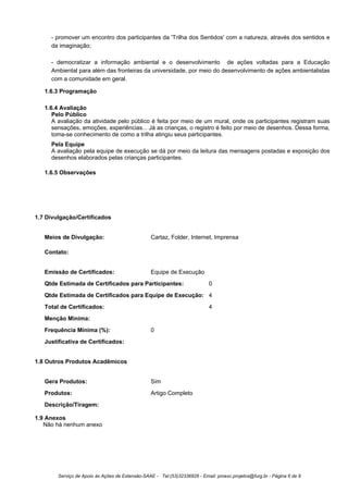 - promover um encontro dos participantes da 'Trilha dos Sentidos' com a natureza, através dos sentidos e
     da imaginação;

     - democratizar a informação ambiental e o desenvolvimento de ações voltadas para a Educação
     Ambiental para além das fronteiras da universidade, por meio do desenvolvimento de ações ambientalistas
     com a comunidade em geral.

   1.6.3 Programação

   1.6.4 Avaliação
      Pelo Público
      A avaliação da atividade pelo público é feita por meio de um mural, onde os participantes registram suas
      sensações, emoções, experiências... Já as crianças, o registro é feito por meio de desenhos. Dessa forma,
      toma-se conhecimento de como a trilha atingiu seus participantes.
     Pela Equipe
     A avaliação pela equipe de execução se dá por meio da leitura das mensagens postadas e exposição dos
     desenhos elaborados pelas crianças participantes.

   1.6.5 Observações




1.7 Divulgação/Certificados


   Meios de Divulgação:                           Cartaz, Folder, Internet, Imprensa

   Contato:


   Emissão de Certificados:                       Equipe de Execução
   Qtde Estimada de Certificados para Participantes:                         0
   Qtde Estimada de Certificados para Equipe de Execução: 4
   Total de Certificados:                                                    4
   Menção Mínima:
   Frequência Mínima (%):                         0
   Justificativa de Certificados:


1.8 Outros Produtos Acadêmicos


   Gera Produtos:                                 Sim
   Produtos:                                      Artigo Completo
   Descrição/Tiragem:

1.9 Anexos
   Não há nenhum anexo




        Serviço de Apoio às Ações de Extensão-SAAE - Tel:(53)32336826 - Email: proexc.projetos@furg.br - Página 6 de 9
 