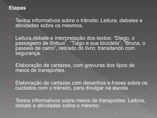 Etapas
* Textos informativos sobre o trânsito: Leitura, debates e

atividades sobre os mesmos.
* Leitura,debate e interpretação dos textos: “Diego, o
passageiro de ônibus”, “Tiago e sua bicicleta”, “Bruna, o
passeio de carro”, retirado do livro: transitando com
segurança.
* Elaboração de cartazes, com gravuras dos tipos de

meios de transportes.

* Elaboração de cartazes com desenhos e frases sobre os
cuidados com o trânsito, para divulgar na escola.
* Textos informativos sobre meios de transportes: Leitura,
debate e atividades sobre o mesmo.

 