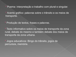 * Poema: interpretação e trabalho com plural e singular.
* Acento gráfico: palavras sobre o trânsito e os meios de
transporte.
* Produção de textos, frases e palavras.
* Texto informativo sobre os meios de transporte da zona
rural, debate do mesmo e também debate dos meios de
transporte da zona urbana.
* Jogos educativos: Bingo do trânsito, jogos de
percursos, memória.

 