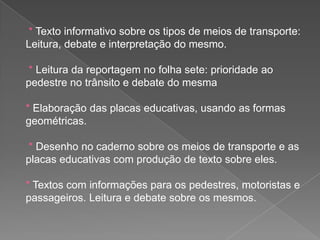 * Texto informativo sobre os tipos de meios de transporte:
Leitura, debate e interpretação do mesmo.
* Leitura da reportagem no folha sete: prioridade ao
pedestre no trânsito e debate do mesma

* Elaboração das placas educativas, usando as formas
geométricas.
* Desenho no caderno sobre os meios de transporte e as
placas educativas com produção de texto sobre eles.
* Textos com informações para os pedestres, motoristas e
passageiros. Leitura e debate sobre os mesmos.

 