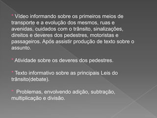 * Vídeo informando sobre os primeiros meios de
transporte e a evolução dos mesmos, ruas e
avenidas, cuidados com o trânsito, sinalizações,
direitos e deveres dos pedestres, motoristas e
passageiros. Após assistir produção de texto sobre o
assunto.

* Atividade sobre os deveres dos pedestres.
* Texto informativo sobre as principais Leis do
trânsito(debate).
* Problemas, envolvendo adição, subtração,
multiplicação e divisão.

 