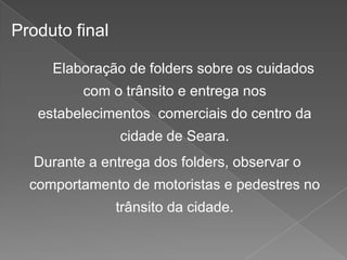 Produto final
Elaboração de folders sobre os cuidados
com o trânsito e entrega nos
estabelecimentos comerciais do centro da
cidade de Seara.

Durante a entrega dos folders, observar o
comportamento de motoristas e pedestres no
trânsito da cidade.

 