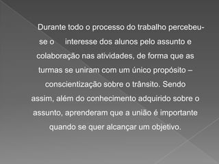 Durante todo o processo do trabalho percebeuse o

interesse dos alunos pelo assunto e

colaboração nas atividades, de forma que as

turmas se uniram com um único propósito –
conscientização sobre o trânsito. Sendo
assim, além do conhecimento adquirido sobre o
assunto, aprenderam que a união é importante
quando se quer alcançar um objetivo.

 