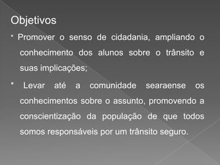 Objetivos
* Promover o senso de cidadania, ampliando o

conhecimento dos alunos sobre o trânsito e
suas implicações;
*

Levar

até

a

comunidade

searaense

os

conhecimentos sobre o assunto, promovendo a

conscientização da população de que todos
somos responsáveis por um trânsito seguro.

 