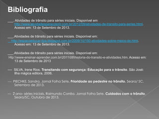 Bibliografia
___. Atividades de trânsito para séries iniciais. Disponível em:
http://www.atividadesparacolorir.com.br/2012/09/atividades-de-transito-para-series.html.
Acesso em: 13 de Setembro de 2013.
___.Atividades de trânsito para séries iniciais. Disponível em:
http://espacoeducar-liza.blogspot.com.br/2009/10/150-atividades-sobre-meios-de.html.
Acesso em: 13 de Setembro de 2013.
___.Atividades de trânsito para séries iniciais. Disponível em:
Htp:www-ensinar-aprender.com.br201108historia-do-transito-e-atividades.htm. Acesso em:
13 de Setembro de 2013
---- SILVA, Irene Rios. Transitando com segurança: Educação para o trânsito. São José:
Ilha mágica editora, 2006.
---- PIECHKE, Sandra. Jornal Folha Sete. Prioridade ao pedestre no trânsito. Seara/ SC.

Setembro de 2013.

--- 2ͦ ano- séries iniciais, Raimundo Corrêa. Jornal Folha Sete. Cuidados com o trânsito.
Seara/SC, Outubro de 2013.

 