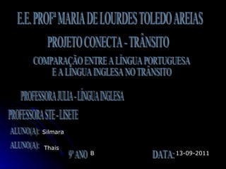 E.E. PROFª MARIA DE LOURDES TOLEDO AREIAS PROJETO CONECTA - TRÂNSITO COMPARAÇÃO ENTRE A LÍNGUA PORTUGUESA E A LÍNGUA INGLESA NO TRÂNSITO PROFESSORA JULIA - LÍNGUA INGLESA PROFESSORA STE - LISETE ALUNO(A): ALUNO(A): 9º ANO DATA: Silmara Thais B 13-09-2011 