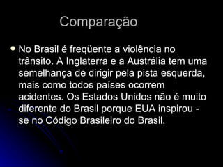 Comparação  No Brasil é freqüente a violência no trânsito. A Inglaterra e a Austrália tem uma semelhança de dirigir pela pista esquerda, mais como todos países ocorrem acidentes. Os Estados Unidos não é muito diferente do Brasil porque EUA inspirou - se no Código Brasileiro do Brasil. 
