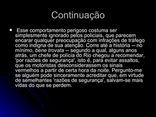 Continuação   Esse comportamento perigoso costuma ser simplesmente ignorado pelos policiais, que parecem encarar qualquer preocupação com infrações de tráfego como indigna de sua atenção. Corre até a história -- no mínimo,  bene trovata  -- segundo a qual, alguns anos atrás, um chefe de polícia do Rio chegou a recomendar, 'por razões de segurança', isto é, para evitar assaltos, que os motoristas desconsiderassem os sinais vermelhos a partir de certa hora da noite. Pergunto-me se alguém pode sinceramente acreditar que, em virtude de semelhantes 'razões de segurança', salvam-se mais vidas do que se perdem.  