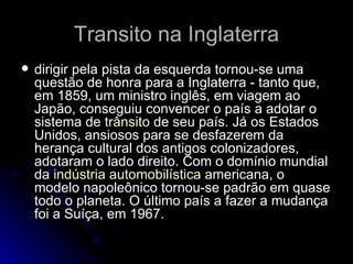 Transito na Inglaterra dirigir pela pista da esquerda tornou-se uma questão de honra para a Inglaterra - tanto que, em 1859, um ministro inglês, em viagem ao Japão, conseguiu convencer o país a adotar o sistema de  trânsito  de seu país. Já os Estados Unidos, ansiosos para se desfazerem da herança cultural dos antigos colonizadores, adotaram o lado direito. Com o domínio mundial da  indústria automobilística  americana, o modelo napoleônico tornou-se padrão em quase todo o planeta. O último país a fazer a mudança foi a Suíça, em 1967.  