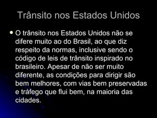 Trânsito nos Estados Unidos O trânsito nos Estados Unidos não se difere muito ao do Brasil, ao que diz respeito da normas, inclusive sendo o código de leis de trânsito inspirado no brasileiro. Apesar de não ser muito diferente, as condições para dirigir são bem melhores, com vias bem preservadas e tráfego que flui bem, na maioria das cidades.  