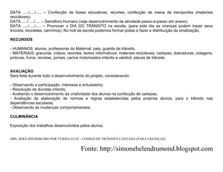 DATA ...../...../..... – Confecção de faixas educativas, recortes, confecção de meios de transportes (materiais
recicláveis);
DATA ...../...../..... – Semáforo Humano (veja desenvolvimento da atividade passo-a-passo em anexo).
DATA ...../...../..... – Promover o DIA DO TRÂNSITO na escola, (para este dia as crianças podem trazer seus
triciclos, bicicletas, carrinhos). No holl da escola podemos formar pistas e fazer a distribuição da sinalização;

RECURSOS

- HUMANOS: alunos, professoras do Maternal, pais, guarda de trânsito.
- MATERIAIS: gravuras, vídeos, recortes, textos informativos, materiais recicláveis, cartazes, dobraduras, colagens,
pinturas, livros, revistas, jornais, carros motorizados infantis e velotrol, placas de trânsito.


AVALIAÇÃO
Será feita durante todo o desenvolvimento do projeto, considerando:

- Observando a participação, interesse e entusiasmo;
- Resolução de dúvidas infantis;
- Avaliando o desenvolvimento da criatividade dos alunos na confecção de cartazes;
- Avaliação da elaboração de normas e regras estabelecidas pelos próprios alunos, para o trânsito nas
dependências escolares;
- Observando as mudanças comportamentais;

CULMINÂNCIA

Exposição dos trabalhos desenvolvidos pelos alunos.


OBS. SERÁ DISTRIBUIDO POR TURMA O CD – CODIGO DE TRÃNSITO CANTADA (PARA CRIANÇAS).


                                        Fonte: http://simonehelendrumond.blogspot.com
 