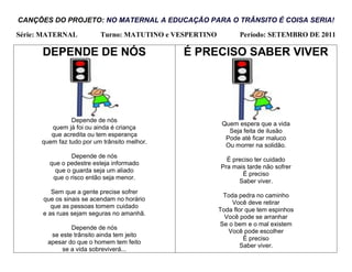 CANÇÕES DO PROJETO: NO MATERNAL A EDUCAÇÃO PARA O TRÂNSITO É COISA SERIA!

Série: MATERNAL           Turno: MATUTINO e VESPERTINO          Período: SETEMBRO DE 2011

      DEPENDE DE NÓS                          É PRECISO SABER VIVER




                Depende de nós
                                                          Quem espera que a vida
         quem já foi ou ainda é criança
                                                            Seja feita de ilusão
         que acredita ou tem esperança
                                                           Pode até ficar maluco
      quem faz tudo por um trânsito melhor.
                                                           Ou morrer na solidão.
               Depende de nós
                                                           É preciso ter cuidado
        que o pedestre esteja informado
                                                         Pra mais tarde não sofrer
          que o guarda seja um aliado
                                                                É preciso
         que o risco então seja menor.
                                                               Saber viver.
         Sem que a gente precise sofrer
                                                          Toda pedra no caminho
      que os sinais se acendam no horário
                                                             Você deve retirar
         que as pessoas tomem cuidado
                                                         Toda flor que tem espinhos
      e as ruas sejam seguras no amanhã.
                                                           Você pode se arranhar
                                                         Se o bem e o mal existem
                Depende de nós
                                                            Você pode escolher
         se este trânsito ainda tem jeito
                                                                  É preciso
        apesar do que o homem tem feito
                                                                 Saber viver.
             se a vida sobreviverá...
 