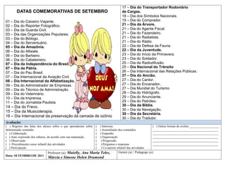 17 – Dia do Transportador Rodoviário
       DATAS COMEMORATIVAS DE SETEMBRO                                                 de Cargas.
                                                                                       18 – Dia dos Símbolos Nacionais.
01 – Dia do Caixeiro Viajante.                                                         19 – Dia do Comprador.
02 – Dia do Repórter Fotográfico.                                                      21 – Dia da Árvore.
03 – Dia da Guarda Civil.                                                              21 – Dia do Agente Fiscal.
03 – Dia das Organizações Populares.                                                   21 – Dia do Fazendeiro.
03 – Dia do Biólogo.                                                                   21 – Dia do Radialista.
04 – Dia do Serventuário.                                                              21 – Dia do Rádio.
05 – Dia da Amazônia.                                                                  22 – Dia da Defesa da Fauna.
06 – Dia do Alfaiate.                                                                  22 – Dia da Juventude.
06 – Dia do Barbeiro.                                                                  23 – Dia do Início da Primavera.
06 – Dia do Cabeleireiro.                                                              23 – Dia do Soldador.
07 – Dia da Independência do Brasil.                                                   25 – Dia da Radiodifusão.
07 – Dia da Pátria.                                                                    25 – Dia Nacional do Trânsito
07 – Dia do Pau Brasil.                                                                26 – Dia Internacional das Relações Públicas.
07 – Dia Internacional da Aviação Civil.                                               27 – Dia do Ancião.
08 – Dia Internacional da Alfabetização.                                               27 – Dia do Cantor.
09 – Dia do Administrador de Empresas.                                                 27 – Dia do Encanador.
09 – Dia do Técnico de Administração.                                                  27 – Dia Mundial do Turismo.
09 – Dia do Veterinário.                                                               28 – Dia do Hidrógrafo.
10 – Dia da Imprensa.                                                                  29 – Dia do Anunciante.
11 – Dia do Jornalista Paulista.                                                       29 – Dia do Petróleo.
14 – Dia do Frevo.                                                                     30 – Dia da Bíblia.
                                                                                       30 – Dia da Navegação.
15 – Dia da Musicoterapia.
                                                                                       30 – Dia da Secretária.
16 – Dia Internacional da preservação da camada de ozônio
                                                                                       30 – Dia do Tradutor.
Avaliação:
( ) Registro das falas dos alunos sobre o que aprenderam sobre   (   ) Interesse                             ( ) Outras formas de avaliar ___________________
determinado conteúdo.                                            (   ) Assimilação dos conteúdos             __________________________________________
( ) Colaboração                                                  (   ) Empenho                               __________________________________________
( ) Auto expressão dos saberes, de acordo com sua maturação.     (   ) Organização                           __________________________________________
( ) Observação                                                   (    ) Progressão                           __________________________________________
( ) Procedimento coeso infantil das atividades                   (    ) Perguntas e respostas                __________________________________________
( ) Participação                                                 (    ) Co-autoria infantil das atividades
                              Professor (a): Maielly, Ana Maria Teles,              Gestor (a) / Pedagogo (a):
Data: SETEMBRO DE 2011
                              Márcia e Simone Helen Drumond
 