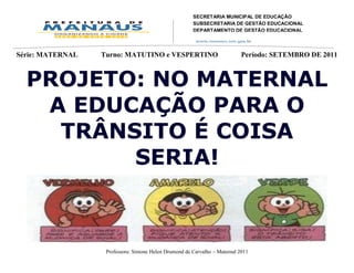 SECRETARIA MUNICIPAL DE EDUCAÇÃO
                                                   SUBSECRETARIA DE GESTÃO EDUCACIONAL
                                                   DEPARTAMENTO DE GESTÃO EDUCACIONAL
                                                   DIVISÃO DE EDUCAÇÃO INFANTIL
                                                   Av. Mário Ypiranga Monteiro, 2549 - Parque 10
                                                   Cep. 69057-002 – Manaus – Amazonas
Série: MATERNAL   Turno: MATUTINO e           VESPERTINO
                                                   Fone: 92 3643-6900       Período: SETEMBRO      DE 2011



  PROJETO: NO MATERNAL
   A EDUCAÇÃO PARA O
    TRÂNSITO É COISA
         SERIA!



                   Professora: Simone Helen Drumond de Carvalho – Maternal 2011
 