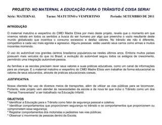 PROJETO: NO MATERNAL A EDUCAÇÃO PARA O TRÂNSITO É COISA SERIA!
Série: MATERNAL              Turno: MATUTINO e VESPERTINO                    Período: SETEMBRO DE 2011


INTRODUÇÃO

O maternal matutino e vespertino do CMEI Madre Elísia por meio deste projeto, revela que o momento em que
vivemos retrata em todos os sentidos a busca do ser humano por algo que preencha o vazio resultante deste
mundo globalizado que incentiva o consumo excessivo e desfaz valores. No trânsito ele não é diferente,
competitivo e cada vez mais egoísta e agressivo. Alguns pessoas estão usando seus carros como armas e muitos
inocentes morrendo.

O uso do automóvel nos grandes centros brasileiros popularizou-se nestes últimos anos. Embora muitos países
possuam mais veículos do que no Brasil, a evolução do automóvel seguiu todos os estágios de crescimento,
permitindo uma integração automóvel-pessoa.

As famílias e as escolas precisam rever seus valores e suas práticas educativas, como um canal de informações
para as crianças. E o maternal matutino e vespertino do CMEI Madre Elísia vem trabalhar de forma educacional os
valores de seus educandos, através de praticas educacionais coesas.

JUSTIFICATIVA

Nossa clientela faz uso de diversos meios de transportes, além de utilizar as vias públicas para se locomover.
Portanto, este projeto vem atender às necessidades da escola e da nova lei que inclui o Trânsito como um dos
"Temas Transversais" a ser trabalhado na Educação Infantil.

OBJETIVOS
* Identificar a Educação para o Trânsito como fator de segurança pessoal e coletiva;
* Identificar comportamentos que proporcionem segurança no trânsito e os comportamentos que proporcionem ou
comprometem essa segurança;
* Registrar comportamentos dos motoristas e pedestres nas vias públicas;
* Observar o movimento de pessoas dentro da Escola;
 