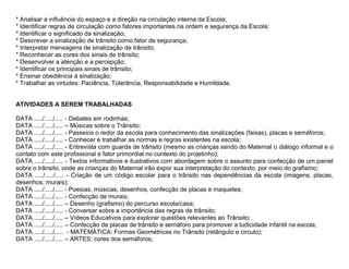 * Analisar a influência do espaço e a direção na circulação interna da Escola;
* Identificar regras de circulação como fatores importantes na ordem e segurança da Escola;
* Identificar o significado da sinalização;
* Descrever a sinalização de trânsito como fator de segurança;
* Interpretar mensagens de sinalização de trânsito;
* Reconhecer as cores dos sinais de trânsito;
* Desenvolver a atenção e a percepção;
* Identificar os principais sinais de trânsito;
* Ensinar obediência à sinalização;
* Trabalhar as virtudes: Paciência, Tolerância, Responsabilidade e Humildade.


ATIVIDADES A SEREM TRABALHADAS

DATA ...../...../..... - Debates em rodinhas;
DATA ...../...../..... – Músicas sobre o Trânsito;
DATA ...../...../..... - Passeios o redor da escola para conhecimento das sinalizações (faixas), placas e semáforos;
DATA ...../...../..... - Conhecer e trabalhar as normas e regras existentes na escola;
DATA ...../...../..... - Entrevista com guarda de trânsito (mesmo as crianças sendo do Maternal o diálogo informal e o
contato com este profissional e fator primordial no contexto do projetinho);
DATA ...../...../..... - Textos informativos e ilustrativos com abordagem sobre o assunto para confecção de um painel
sobre o trânsito, onde as crianças do Maternal irão expor sua interpretação do contexto, por meio do grafismo;
DATA ...../...../..... - Criação de um código escolar para o trânsito nas dependências da escola (imagens, placas,
desenhos, murais);
DATA ...../...../..... - Poesias, músicas, desenhos, confecção de placas e maquetes;
DATA ...../...../..... - Confecção de murais;
DATA ...../...../..... – Desenho (grafismo) do percurso escola/casa;
DATA ...../...../..... - Conversar sobre a importância das regras de trânsito;
DATA ...../...../..... – Vídeos Educativos para explorar questões relevantes ao Trânsito;
DATA ...../...../..... – Confecção de placas de trânsito e semáforo para promover a ludicidade infantil na escola;
DATA ...../...../..... - MATEMÁTICA: Formas Geométricas no Trânsito (retângulo e circulo);
DATA ...../...../..... – ARTES: cores dos semáforos;
 