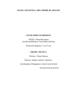 ESCOLA MUNICIPAL ABEL FREIRE DE ARAGÃO
ENVOLVIDOS NO PROJETO
CSPTEC: Doracilda Sopran
Auxiliar de Biblioteca: Luzia Maria de Souza
Professores Regentes: 1º ao 5º ano
EQUIPE TÉCNICA
Diretora: Eliane Pedraza
Diretora Adjunta: Janine C. Quintino
Coordenadoras Pedagógicas: Josenir Castro Cabral
Severina Ferreira da Silva
 