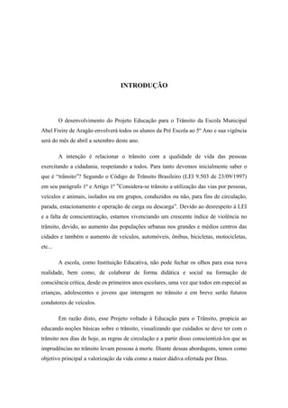 INTRODUÇÃO
O desenvolvimento do Projeto Educação para o Trânsito da Escola Municipal
Abel Freire de Aragão envolverá todos os alunos da Pré Escola ao 5º Ano e sua vigência
será do mês de abril a setembro deste ano.
A intenção é relacionar o trânsito com a qualidade de vida das pessoas
exercitando a cidadania, respeitando a todos. Para tanto devemos inicialmente saber o
que é “trânsito”? Segundo o Código de Trânsito Brasileiro (LEI 9.503 de 23/09/1997)
em seu parágrafo 1º e Artigo 1º "Considera-se trânsito a utilização das vias por pessoas,
veículos e animais, isolados ou em grupos, conduzidos ou não, para fins de circulação,
parada, estacionamento e operação de carga ou descarga”. Devido ao desrespeito à LEI
e a falta de conscientização, estamos vivenciando um crescente índice de violência no
trânsito, devido, ao aumento das populações urbanas nos grandes e médios centros das
cidades e também o aumento de veículos, automóveis, ônibus, bicicletas, motocicletas,
etc...
A escola, como Instituição Educativa, não pode fechar os olhos para essa nova
realidade, bem como, de colaborar de forma didática e social na formação de
consciência crítica, desde os primeiros anos escolares, uma vez que todos em especial as
crianças, adolescentes e jovens que interagem no trânsito e em breve serão futuros
condutores de veículos.
Em razão disto, esse Projeto voltado à Educação para o Trânsito, propicia ao
educando noções básicas sobre o trânsito, visualizando que cuidados se deve ter com o
trânsito nos dias de hoje, as regras de circulação e a partir disso conscientizá-los que as
imprudências no trânsito levam pessoas à morte. Diante dessas abordagens, temos como
objetivo principal a valorização da vida como a maior dádiva ofertada por Deus.
 