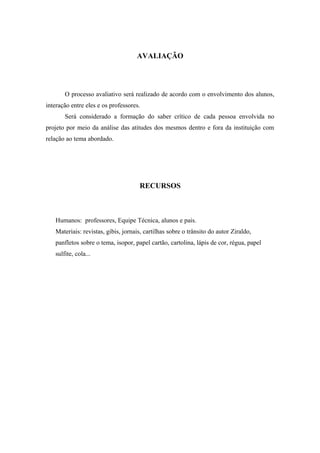 AVALIAÇÃO
O processo avaliativo será realizado de acordo com o envolvimento dos alunos,
interação entre eles e os professores.
Será considerado a formação do saber crítico de cada pessoa envolvida no
projeto por meio da análise das atitudes dos mesmos dentro e fora da instituição com
relação ao tema abordado.
RECURSOS
Humanos: professores, Equipe Técnica, alunos e pais.
Materiais: revistas, gibis, jornais, cartilhas sobre o trânsito do autor Ziraldo,
panfletos sobre o tema, isopor, papel cartão, cartolina, lápis de cor, régua, papel
sulfite, cola...
 