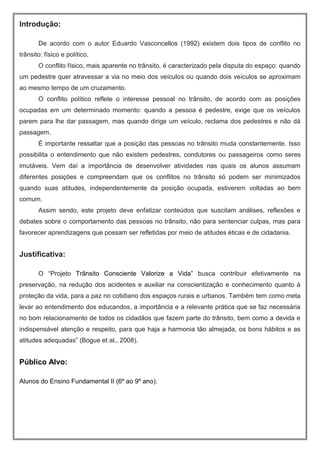 Introdução:
De acordo com o autor Eduardo Vasconcellos (1992) existem dois tipos de conflito no
trânsito: físico e político.
O conflito físico, mais aparente no trânsito, é caracterizado pela disputa do espaço: quando
um pedestre quer atravessar a via no meio dos veículos ou quando dois veículos se aproximam
ao mesmo tempo de um cruzamento.
O conflito político reflete o interesse pessoal no trânsito, de acordo com as posições
ocupadas em um determinado momento: quando a pessoa é pedestre, exige que os veículos
parem para lhe dar passagem, mas quando dirige um veículo, reclama dos pedestres e não dá
passagem.
É importante ressaltar que a posição das pessoas no trânsito muda constantemente. Isso
possibilita o entendimento que não existem pedestres, condutores ou passageiros como seres
imutáveis. Vem daí a importância de desenvolver atividades nas quais os alunos assumam
diferentes posições e compreendam que os conflitos no trânsito só podem ser minimizados
quando suas atitudes, independentemente da posição ocupada, estiverem voltadas ao bem
comum.
Assim sendo, este projeto deve enfatizar conteúdos que suscitam análises, reflexões e
debates sobre o comportamento das pessoas no trânsito, não para sentenciar culpas, mas para
favorecer aprendizagens que possam ser refletidas por meio de atitudes éticas e de cidadania.
Justificativa:
O “Projeto Trânsito Consciente Valorize a Vida” busca contribuir efetivamente na
preservação, na redução dos acidentes e auxiliar na conscientização e conhecimento quanto à
proteção da vida, para a paz no cotidiano dos espaços rurais e urbanos. Também tem como meta
levar ao entendimento dos educandos, a importância e a relevante prática que se faz necessária
no bom relacionamento de todos os cidadãos que fazem parte do trânsito, bem como a devida e
indispensável atenção e respeito, para que haja a harmonia tão almejada, os bons hábitos e as
atitudes adequadas” (Bogue et al., 2008).
Público Alvo:
Alunos do Ensino Fundamental II (6º ao 9º ano).
 