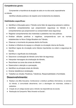 Competências gerais:
Compreender a importância da atuação de cada um na vida social, especialmente
no trânsito.
Identificar atitudes positivas e de respeito como fundamentos da cidadania.
Habilidades específicas:
● Identificar a Educação para o Trânsito como fator de segurança pessoal e coletiva;
● Identificar comportamentos que proporcionem segurança no trânsito e os
comportamentos que proporcionem ou comprometem essa segurança;
● Registrar comportamentos dos motoristas e pedestres nas vias públicas;
● Analisar atitudes positivas e negativas, comparando-as com as normas
estabelecidas no Novo Código Brasileiro de Trânsito;
● Observar o movimento de pessoas dentro da Escola;
● Analisar a influência do espaço e a direção na circulação interna da Escola;
● Identificar regras de circulação como fatores importantes na ordem e segurança da
Escola;
● Identificar o significado da sinalização;
● Descrever a sinalização de trânsito como fator de segurança;
● Interpretar mensagens de sinalização de trânsito;
● Reconhecer as cores dos sinais de trânsito;
● Desenvolver a atenção e a percepção;
● Identificar os principais sinais de trânsito;
● Ensinar obediência à sinalização;
● Trabalhar as virtudes: Paciência, Tolerância, Responsabilidade e Humildade.
Desenvolvimento:
● Realizar uma Blitz Educativa: Confeccionar e distribuir panfletos informativos, na semana
do trânsito, à comunidade alexaniense, com a abordagem de motoristas, ciclistas e
pedestres.
● Criação de um código escolar para o trânsito nas dependências da escola;
● Realização da Campanha “Maio Amarelo na Escola”;
 