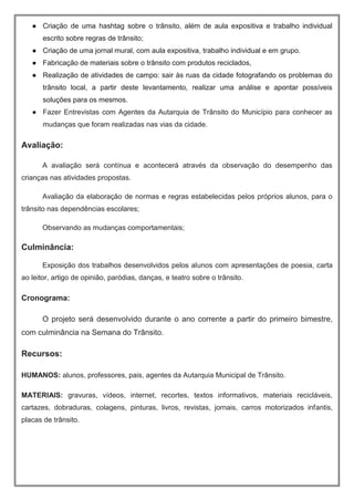 ● Criação de uma hashtag sobre o trânsito, além de aula expositiva e trabalho individual
escrito sobre regras de trânsito;
● Criação de uma jornal mural, com aula expositiva, trabalho individual e em grupo.
● Fabricação de materiais sobre o trânsito com produtos reciclados,
● Realização de atividades de campo: sair às ruas da cidade fotografando os problemas do
trânsito local, a partir deste levantamento, realizar uma análise e apontar possíveis
soluções para os mesmos.
● Fazer Entrevistas com Agentes da Autarquia de Trânsito do Município para conhecer as
mudanças que foram realizadas nas vias da cidade.
Avaliação:
A avaliação será contínua e acontecerá através da observação do desempenho das
crianças nas atividades propostas.
Avaliação da elaboração de normas e regras estabelecidas pelos próprios alunos, para o
trânsito nas dependências escolares;
Observando as mudanças comportamentais;
Culminância:
Exposição dos trabalhos desenvolvidos pelos alunos com apresentações de poesia, carta
ao leitor, artigo de opinião, paródias, danças, e teatro sobre o trânsito.
Cronograma:
O projeto será desenvolvido durante o ano corrente a partir do primeiro bimestre,
com culminância na Semana do Trânsito.
Recursos:
HUMANOS: alunos, professores, pais, agentes da Autarquia Municipal de Trânsito.
MATERIAIS: gravuras, vídeos, internet, recortes, textos informativos, materiais recicláveis,
cartazes, dobraduras, colagens, pinturas, livros, revistas, jornais, carros motorizados infantis,
placas de trânsito.
 