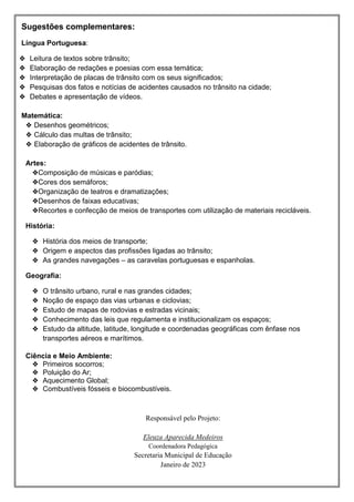 Sugestões complementares:
Língua Portuguesa:
❖ Leitura de textos sobre trânsito;
❖ Elaboração de redações e poesias com essa temática;
❖ Interpretação de placas de trânsito com os seus significados;
❖ Pesquisas dos fatos e notícias de acidentes causados no trânsito na cidade;
❖ Debates e apresentação de vídeos.
Matemática:
❖ Desenhos geométricos;
❖ Cálculo das multas de trânsito;
❖ Elaboração de gráficos de acidentes de trânsito.
Artes:
❖Composição de músicas e paródias;
❖Cores dos semáforos;
❖Organização de teatros e dramatizações;
❖Desenhos de faixas educativas;
❖Recortes e confecção de meios de transportes com utilização de materiais recicláveis.
História:
❖ História dos meios de transporte;
❖ Origem e aspectos das profissões ligadas ao trânsito;
❖ As grandes navegações – as caravelas portuguesas e espanholas.
Geografia:
❖ O trânsito urbano, rural e nas grandes cidades;
❖ Noção de espaço das vias urbanas e ciclovias;
❖ Estudo de mapas de rodovias e estradas vicinais;
❖ Conhecimento das leis que regulamenta e institucionalizam os espaços;
❖ Estudo da altitude, latitude, longitude e coordenadas geográficas com ênfase nos
transportes aéreos e marítimos.
Ciência e Meio Ambiente:
❖ Primeiros socorros;
❖ Poluição do Ar;
❖ Aquecimento Global;
❖ Combustíveis fósseis e biocombustíveis.
Responsável pelo Projeto:
Eleuza Aparecida Medeiros
Coordenadora Pedagógica
Secretaria Municipal de Educação
Janeiro de 2023
 