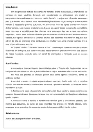 Introdução:
Um dos principais motivos da violência no trânsito é a falta de educação, a imprudência e o
estresse de seus usuários. Levando em consideração as dificuldades em mudar o
comportamento daqueles que já possuem o caráter formado, o projeto visa influenciar as crianças
para que desde o início de suas vidas na sociedade já recebam a noção de regras e educação no
trânsito. É necessário que essa cultura de, dar atenção às leis e às regras apenas com o intuito
de tirar carteira, seja mudado imediatamente. Espera-se a partir desse pensamento contraditório,
fazer com que a sensibilização das crianças para segurança dos pais e para sua própria
segurança, mudar essa realidade violenta que encontramos atualmente no trânsito de nossas
cidades, não apenas em relação à violência oriunda dos acidentes, mas também daquelas que
advém da falta de tolerância entre condutores, que muitas vezes uma simples buzinada leva a
uma briga e até mesmo a morte.
O “Projeto Trânsito Consciente Valorize a Vida”, propõe seguir diversos exemplos positivos
existentes em todo país, que trata da inclusão desse tema nas práticas educativas das Escolas
de nosso município, servindo como um canal de informações e formação para as nossas
crianças.
Justificativa:
A promoção e desenvolvimento das atividades sobre o Trânsito são fundamentais para a
compreensão dos alunos da educação infantil sobre as regras e deveres relacionados ao trânsito.
Por meio dos projetos, as crianças podem atuar como agentes educativos, dentro do
ambiente familiar.
A escola é uma das principais responsáveis em promover, desde muito cedo, o papel do
cidadão em relação ao comportamento em sociedade, gerando a reflexão por meio de temas
importantes e atuais.
A família como base educacional e comportamental, deve auxiliar a escola durante esse
processo de aprendizagem da criança para que isso gere um resultado significante em relação ao
que foi proposto.
A educação sobre o trânsito é fundamental também para o crescimento pessoal, pois
mesmo que pequenos, os alunos já estão inseridos nas práticas de trânsito básicas, como
atravessar a rua, usar cinto de segurança, andar de transporte público, dentre outras.
Público Alvo:
Alunos da Educação Infantil 04 e 05 anos.
 
