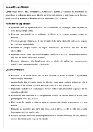 Competências Gerais:
Conscientizar alunos, pais, professores e funcionários, quanto à segurança na locomoção de
automóveis e pedestres, para que o trânsito se torne mais seguro e, sobretudo, como devemos
nos comportar e respeitar as leis para a nossa segurança e as dos outros.
Habilidades Específicas:
● Aprender sobre as regras de trânsito, tais como noções de sinalização, faixa de pedestre,
cinto de segurança e etc.;
● Entender como acontecem os acidentes de trânsito e de como os mesmos podem ser
evitados;
● Conceber valores relacionados à vida em sociedade, comportamento no trânsito, respeito
ao próximo e solidariedade;
● Perceber os perigos quando as regras relacionadas ao trânsito não são de fato
obedecidas;
● Aprender mais sobre os meios de transporte, identificando a função e importância de cada
um, seja ele aéreo, terrestre ou marítimo;
● Promover atividades interdisciplinares com o intuito de aplicar os conhecimentos
adquiridos em outras áreas do conhecimento.
Desenvolvimento:
● Produção de um semáforo em sala de aula para que os alunos aprendam o significado e
representação das cores;
● Apresentação das principais placas de trânsito, como pare, proibido estacionar, vire a
direita/esquerda, faixa de pedestre, expondo o que cada uma simboliza;
● Discussão e debate com os alunos por meio de roda de conversa sobre os perigos da má
conduta no trânsito;
● Encenação, fora da sala de aula, das principais práticas de trânsito, tendo os alunos como
personagens ativos da situação;
● Elaboração de painéis e cartazes sobre as normas do trânsito, anexando-as por toda
escola;
● Produção de desenhos por parte dos alunos sobre como é a ida e volta para escola,
informações sobre o trajeto e etc.;
● Exibição de vídeo educativos em sala para reforçar as ideias trabalhadas em sala, como as
noções de sinalização e respeito no trânsito;
 