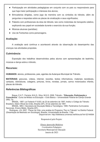 ● Participação em atividades pedagógicas em conjunto com os pais ou responsáveis para
que haja maior participação e interesse dos alunos;
● Brincadeiras dirigidas, como jogo da memória com os símbolos do trânsito, além de
perguntas e respostas sobre as placas de sinalização e seus significados;
● Palestra com profissionais da área de trânsito, tais como motoristas de transporte coletivo,
explicando seu papel em sociedade durante o exercício da sua função;
● Músicas alusivas (paródias);
● Uso de Fantoches como personagens.
Avaliação:
A avaliação será contínua e acontecerá através da observação do desempenho das
crianças nas atividades propostas.
Culminância:
Exposição dos trabalhos desenvolvidos pelos alunos com apresentações de teatrinho,
músicas e dança sobre o trânsito.
Recursos:
HUMANOS: alunos, professores, pais, agentes da Autarquia Municipal de Trânsito.
MATERIAIS: gravuras, vídeos, internet, recortes, textos informativos, materiais recicláveis,
cartazes, dobraduras, colagens, pinturas, livros, revistas, jornais, carros motorizados infantis,
placas de trânsito.
Referências Bibliográficas
Bogue, E.A.T.; Ferreira, M.A.S.; Silva, M.H.G. 2008. Trânsito - “Educação, Participação e
Consciência”. Curso de Mídias na Educação – Ciclo Básico – Universidade Federal de Campo Grande
(MS). 7p.
BRASIL. 1997. Lei Federal nº 9.503, de 23 de setembro de 1997. Institui o Código de Trânsito
Brasileiro. Diário Oficial da União, Brasília (DF), 24 de setembro de 1997.
BRASIL. MEC / Secretaria de Educação Média e Tecnológica. 1999. Parâmetros Curriculares
Nacionais. Ensino Médio. Brasília (DF).
Rodrigues, J.N. 2007. “Placar da Vida: uma analise do Programa ¨Paz no Trânsito” no Distrito Federal.
(Dissertação de Mestrado em Sociologia). Brasília. Universidade de Brasília. 116p.
Disponível em: http://biblioteca.universia.net/ficha.do?id=32144564
Responsável pelo Projeto:
Eleuza Aparecida Medeiros
Coordenadora Pedagógica
Secretaria Municipal de Educação
Janeiro de 2023
 