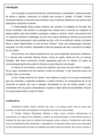 Introdução:
Com educação é possível transformar comportamentos e potencializar o desenvolvimento
de valores e atitudes, construindo um trânsito mais humano e cidadão. O Projeto: Trânsito
Consciente Valorize a Vida trará como benefício novos condutores dotados de uma postura mais
adequada e consciente no trânsito.
A implementação desse projeto resultará não somente na qualidade da formação dos
futuros motoristas, mas também na educação das crianças para o exercício da cidadania no
espaço público, seja como pedestre, passageiro, ciclista ou condutor. Assim, será possível criar
um ambiente favorável à implantação de uma nova cultura orientada ao trânsito que prima pela
cidadania, pela preservação e pela qualidade de vida, a fim de se definirem valores e princípios
éticos a serem disseminados no trato do tema "trânsito". Fazer uma ultrapassagem arriscada,
atravessar um sinal vermelho, desrespeitar a faixa de pedestres são atos corriqueiros no tráfego
de uma cidade.
De tão triviais, nem sempre despertam em nós a justa indignação. Buzinamos. Bradamos.
E o assunto está encerrado. Minutos depois, vemos se repetir, diante de nós, as mesmas
infrações. Não temos movimentos sociais organizados pela paz no trânsito. As ações de
conscientização geralmente partem do Governo ou dos meios de comunicação.
A maioria de nós lamenta o número de acidentes, mas pouco faz para alterar a situação.
Via de regra, contentamo-nos com lastimar e criticar os infratores - e não raramente somos nós
também mais um entre eles.
O novo Código Nacional de Trânsito, mais moderno e severo, foi um passo fundamental
para que motoristas e pedestres avaliassem a própria conduta e as consequências de um ato
infracional no trânsito das ruas e estradas. Desrespeitar as leis de trânsito passou a ser
considerado crime de graves consequências e sujeito ao rígido sistema de penalidades, inclusive
com repercussão direta no bolso do infrator.
Justificativa:
Atualmente existem muitos veículos nas ruas e as crianças saem mais de casa, isso
acarreta um fluxo maior de pedestres e transportes nas ruas de nossa cidade.
O “Projeto Trânsito Consciente Valorize a Vida” busca contribuir efetivamente na
preservação, na redução dos acidentes e auxiliar na conscientização e conhecimento quanto à
proteção da vida, para a paz no cotidiano dos espaços rurais e urbanos. Também tem como meta
levar ao entendimento dos educandos, a importância e a relevante prática que se faz necessária
no bom relacionamento de todos os cidadãos que fazem parte do trânsito, bem como a devida e
 