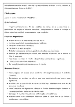 indispensável atenção e respeito, para que haja a harmonia tão almejada, os bons hábitos e as
atitudes adequadas” (Bogue et al., 2008).
Público Alvo:
Alunos do Ensino Fundamental I (1º ao 5º ano).
Objetivo Geral:
Proporcionar ferramentas a fim de sensibilizar as crianças sobre a necessidade e a
possibilidade de adoção de medidas preventivas, principalmente no tocante à mudança de
atitude, e com isso, contribuir para a segurança e paz no trânsito.
Objetivos Específicos:
● Analisar as regras de como manter o trânsito seguro;
● Identificar as principais causas de acidentes no trânsito;
● Interpretar as Placas de Sinalização;
● Reconhecer as cores do trânsito;
● Trabalhar valores como: tolerância, paciência, atenção e responsabilidade.
● Entender que precisa olhar para os dois lados antes de atravessar a rua; e sempre na
faixa de segurança;
● Reconhecer o semáforo de veículos e de pedestres, sua importância e significado;
● Contribuir para um trânsito mais seguro;
● Ter consciência da importância das normas de trânsito.
Desenvolvimento:
● Fazer pesquisas em revistas, jornais ou internet sobre as principais causas de acidentes
no trânsito;
● Confeccionar um semáforo na sala de aula para reconhecimento das cores e seus
significados;
● Trabalhar com jogo da memória as Placas de Sinalização, para desenvolver a percepção
e memória dos alunos.
● Fazer Entrevistas com Agentes da Autarquia de Trânsito do Município para conhecer as
mudanças que foram realizadas nas vias da cidade.
● Confecção de mural com Advertências e Informações sobre o trânsito;
● Produzir panfletos com mensagens educativas sobre as regras básicas de trânsito e
distribuir para a comunidade.
 