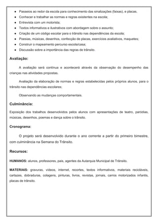 ● Passeios ao redor da escola para conhecimento das sinalizações (faixas), e placas.
● Conhecer e trabalhar as normas e regras existentes na escola;
● Entrevista com um motorista;
● Textos informativos e ilustrativos com abordagem sobre o assunto;
● Criação de um código escolar para o trânsito nas dependências da escola;
● Poesias, músicas, desenhos, confecção de placas, exercícios avaliativos, maquetes;
● Construir o mapeamento percurso escola/casa;
● Discussão sobre a importância das regras de trânsito.
Avaliação:
A avaliação será contínua e acontecerá através da observação do desempenho das
crianças nas atividades propostas.
Avaliação da elaboração de normas e regras estabelecidas pelos próprios alunos, para o
trânsito nas dependências escolares;
Observando as mudanças comportamentais.
Culminância:
Exposição dos trabalhos desenvolvidos pelos alunos com apresentações de teatro, paródias,
músicas, desenhos, poemas e dança sobre o trânsito.
Cronograma:
O projeto será desenvolvido durante o ano corrente a partir do primeiro bimestre,
com culminância na Semana do Trânsito.
Recursos:
HUMANOS: alunos, professores, pais, agentes da Autarquia Municipal de Trânsito.
MATERIAIS: gravuras, vídeos, internet, recortes, textos informativos, materiais recicláveis,
cartazes, dobraduras, colagens, pinturas, livros, revistas, jornais, carros motorizados infantis,
placas de trânsito.
 