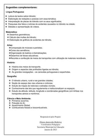 Sugestões complementares:
Língua Portuguesa:
❖ Leitura de textos sobre trânsito;
❖ Elaboração de redações e poesias com essa temática;
❖ Interpretação de placas de trânsito com os seus significados;
❖ Pesquisas dos fatos e notícias de acidentes causados no trânsito na cidade;
❖ Debates e apresentação de vídeos.
Matemática:
❖ Desenhos geométricos;
❖ Cálculo das multas de trânsito;
❖ Elaboração de gráficos de acidentes de trânsito.
Artes:
❖Composição de músicas e paródias;
❖Cores dos semáforos;
❖Organização de teatros e dramatizações;
❖Desenhos de faixas educativas;
❖Recortes e confecção de meios de transportes com utilização de materiais recicláveis.
História:
❖ História dos meios de transporte;
❖ Origem e aspectos das profissões ligadas ao trânsito;
❖ As grandes navegações – as caravelas portuguesas e espanholas.
Geografia:
❖ O trânsito urbano, rural e nas grandes cidades;
❖ Noção de espaço das vias urbanas e ciclovias;
❖ Estudo de mapas de rodovias e estradas vicinais;
❖ Conhecimento das leis que regulamenta e institucionalizam os espaços;
❖ Estudo da altitude, latitude, longitude e coordenadas geográficas com ênfase nos
transportes aéreos e marítimos.
Ciência e Meio Ambiente:
❖ Primeiros socorros;
❖ Poluição do Ar;
❖ Aquecimento Global;
❖ Combustíveis fósseis e biocombustíveis.
Responsável pelo Projeto:
Eleuza Aparecida Medeiros
Coordenadora Pedagógica
Secretaria Municipal de Educação
Janeiro de 2023
 
