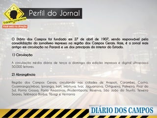 Perfil do Jornal
                     e
              scient
      ito con
Trâns
Você está na direção




        O Diário dos Campos foi fundado em 27 de abril de 1907, sendo responsável pela
        consolidação do jornalismo impresso na região dos Campos Gerais. Hoje, é o jornal mais
        antigo em circulação no Paraná e um dos principais do interior do Estado.

        1) Circulação

        A circulação média diária de terça a domingo da edição impressa e digital ultrapassa
        50.000 leitores.

        2) Abrangência

        Região dos Campos Gerais, circulando nas cidades de Arapoti, Carambeí, Castro,
        Guamiranga,Imbaú, Ipiranga, Irati, Imbituva, Ivaí, Jaguariaíva, Ortigueira, Palmeira, Piraí do
        Sul, Ponta Grossa, Porto Amazonas, Prudentópolis, Reserva, São João do Triunfo, Teixeira
        Soares, Telêmaco Borba, Tibagi e Ventania
 