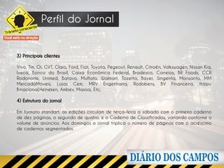 Perfil do Jornal
                     e
              scient
      ito con
Trâns
Você está na direção




        3) Principais clientes

        Vivo, Tim, Oi, GVT, Claro, Ford, Fiat, Toyota, Pegeout, Renault, Citroën, Volkswagen, Nissan Kia,
        Iveco, Banco do Brasil, Caixa Econômica Federal, Bradesco, Correios, BR Foods, CCR
        Rodonorte, Unimed, Batavo, Muffato, Walmart, Tozetto, Bayer, Singenta, Monsanto, MM
        MercadoMóveis, Lojas Cem, MRV Engenharia, Rodobens, BV Financeira, Itaipu
        Binacional,Heineken, Ambev, Masisa, Etc,

        4) Estrutura do jornal

        Em formato standart, as edições circulam de terça-feira a sábado com o primeiro caderno
        de dez páginas, o segundo de quatro, e o Caderno de Classificados, variando conforme o
        volume de anúncios. Aos domingos o jornal triplica o número de páginas com o acréscimo
        de cadernos segmentados.
 