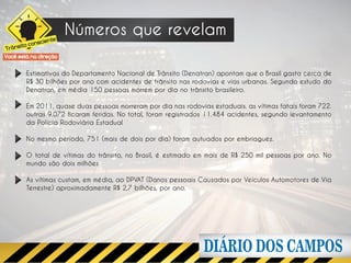 te
                       Números que revelam
      ito conscien
Trâns
Você está na direção


        Estimativas do Departamento Nacional de Trânsito (Denatran) apontam que o Brasil gasta cerca de
        R$ 30 bilhões por ano com acidentes de trânsito nas rodovias e vias urbanas. Segundo estudo do
        Denatran, em média 150 pessoas morrem por dia no trânsito brasileiro.

        Em 2011, quase duas pessoas morreram por dia nas rodovias estaduais. as vítimas fatais foram 722.
        outras 9.072 ficaram feridas. No total, foram registrados 11.484 acidentes, segundo levantamento
        da Polícia Rodoviária Estadual

        No mesmo período, 751 (mais de dois por dia) foram autuados por embriaguez.

        O total de vítimas do trânsito, no Brasil, é estimado em mais de R$ 250 mil pessoas por ano. No
        mundo são dois milhões

        As vítimas custam, em média, ao DPVAT (Danos pessoais Causados por Veículos Automotores de Via
        Terrestre) aproximadamente R$ 2,7 bilhões, por ano.
 