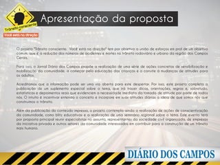 nte
                       Apresentação da proposta
          onscie
      ito c
Trâns
Você está na direção


       O projeto "Trânsito consciente: Você está na direção" tem por objetivo a união de esforços em prol de um objetivo
       comum, que é a redução dos números de acidentes e mortes no trânsito rodoviário e urbano da região dos Campos
       Gerais.

       Para isso, o Jornal Diário dos Campos propõe a realização de uma série de ações concretas de sensibilização e
       mobilização da comunidade, a começar pela educação das crianças e o convite à mudanças de atitudes para
       os adultos.

       Acreditamos que a informação pode ser uma via aberta para este despertar. Por isso, este projeto completa a
       publicação de um suplemento especial sobre o tema, que irá trazer dicas, orientações, regras e, sobretudo,
       estatísticas e depoimentos reais que evidenciem a necessidade imediata da tomada de atitude por parte de todos
       nós. O intuito é incentivar entenda o conceito e incorpore em suas atitudes diárias a ideia de que somos nós que
       construímos o trânsito.

       Além da publicação do conteúdo impresso, o projeto contempla ainda a realização de ações de conscientização
       da comunidade, como blitz educativas e a realização de uma seminário regional sobre o tema. Este evento terá
       por proposta principal reunir especialistas no assunto, representantes da sociedade civil organizada, de empresas
       da iniciativa privada e outros setores da comunidade interessados em contribuir para a construção de um trânsito
       mais humano.
 