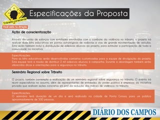 Especificações da Proposta
                     e
              scient
      ito con
Trâns
Você está na direção

        Ação de conscientização

        Através da união de esforços com entidades envolvidas com o combate da violência no trânsito, o projeto irá
        realizar duas blitz educativas em pontos estratégicos de rodovias e vias de grande movimentação de veículos.
        Esta ação também inclui a distribuição de adesivos alusivos ao projeto, para estimular a participação de toda a
        comunidade na iniciativa.

        Especificações:
        Para as blitz educativas serão desenvolvidas camisetas customizadas para a equipe de divulgação do projeto.
        Esta equipe terá a missão de distribuir 2 mil adesivos alusivos à campanha. Durante a abordagem também serão
        oferecidas dicas e orientações para a segurança no trânsito.

        Seminário Regional sobre Trânsito

        O projeto também contempla a realização de um seminário regional sobre segurança no trânsito. O evento irá
        reunir especialistas no assunto, além de representantes de entidades do poder público e empresas da iniciativa
        privada que realizem ações concretas em prol da redução dos índices de violência no trânsito.

        Especificações:
        O seminário terá duração de um dia e será realizado na cidade de Ponta Grossa, para um público
        aproximadamente de 500 pessoas.
 